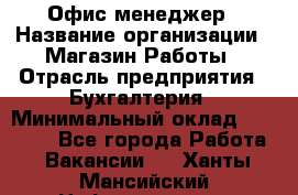 Офис-менеджер › Название организации ­ Магазин Работы › Отрасль предприятия ­ Бухгалтерия › Минимальный оклад ­ 20 000 - Все города Работа » Вакансии   . Ханты-Мансийский,Нефтеюганск г.